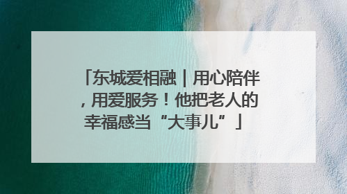 东城爱相融｜用心陪伴，用爱服务！他把老人的幸福感当“大事儿”